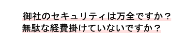 御社のセキュリティは万全ですか?無駄な経費掛けていないですか?