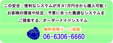 こんなに安全・便利なシステムが月々1万円台から導入可能!お客様の環境や状況、予算に合った最適なシステムをご提案する、オーダーメイドシステムです!!無料見積り・ご相談 06-6360-6660