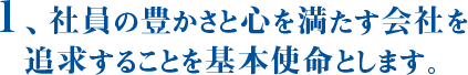 1、社員の豊かさと心を満たす会社を追求することを基本使命とします。