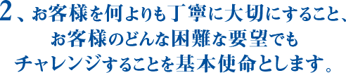 2、お客様を何よりも丁寧に大切にすること、お客様のどんな困難な要望でもチャレンジすることを基本使命とします。