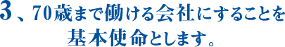 3、70歳まで働ける会社にすることを基本使命とします。